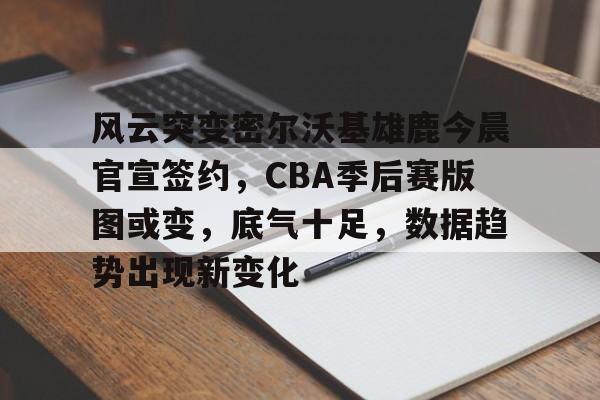 开元官方网站-风云突变密尔沃基雄鹿今晨官宣签约，CBA季后赛版图或变，底气十足，数据趋势出现新变化的简单介绍