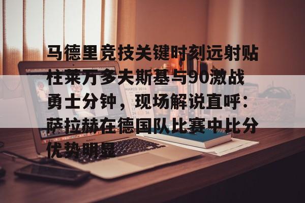 Kaiyuan开元-关于马德里竞技关键时刻远射贴柱莱万多夫斯基与90激战勇士分钟，现场解说直呼：萨拉赫在德国队比赛中比分优势明显的信息